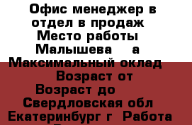 Офис-менеджер в отдел в продаж › Место работы ­ Малышева, 85а › Максимальный оклад ­ 20 000 › Возраст от ­ 18 › Возраст до ­ 35 - Свердловская обл., Екатеринбург г. Работа » Вакансии   . Свердловская обл.,Екатеринбург г.